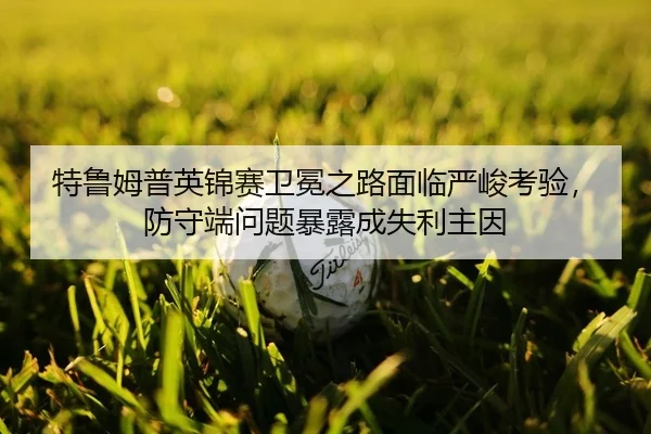 特鲁姆普英锦赛卫冕之路面临严峻考验，防守端问题暴露成失利主因
