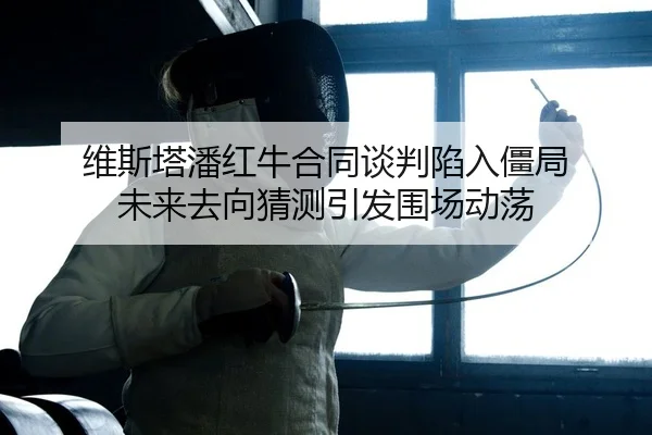 维斯塔潘红牛合同谈判陷入僵局 未来去向猜测引发围场动荡